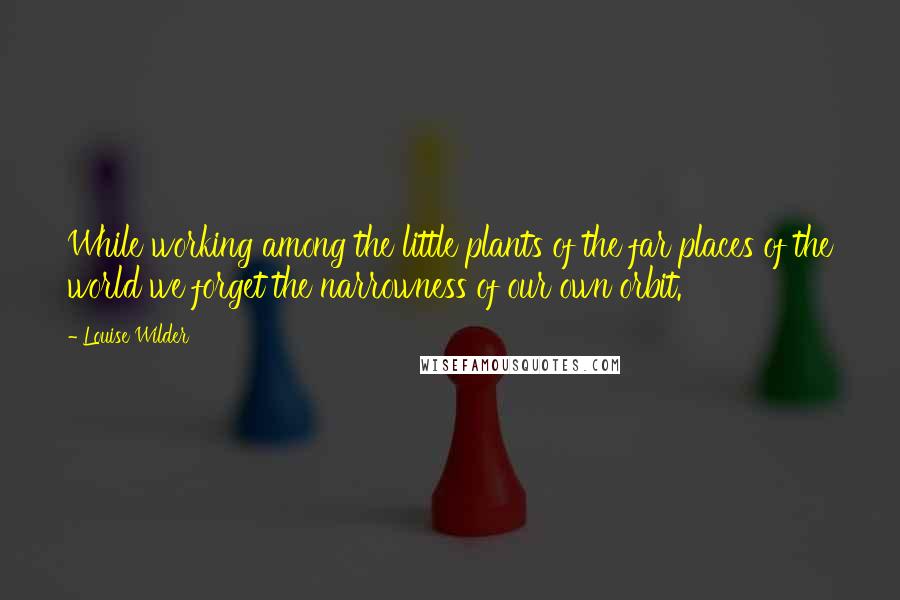 Louise Wilder Quotes: While working among the little plants of the far places of the world we forget the narrowness of our own orbit.