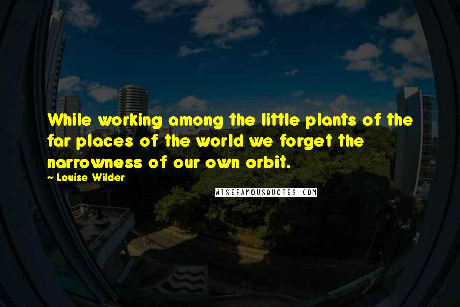 Louise Wilder Quotes: While working among the little plants of the far places of the world we forget the narrowness of our own orbit.