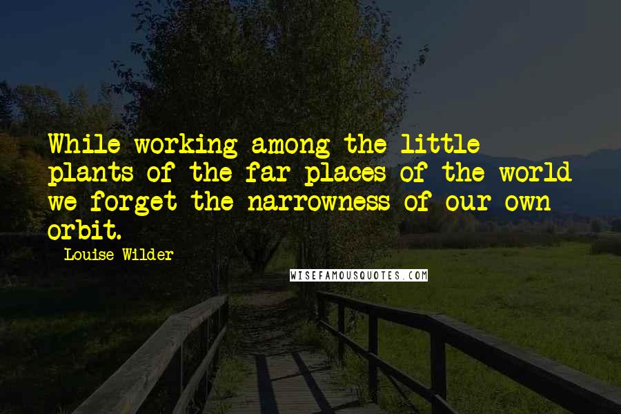Louise Wilder Quotes: While working among the little plants of the far places of the world we forget the narrowness of our own orbit.