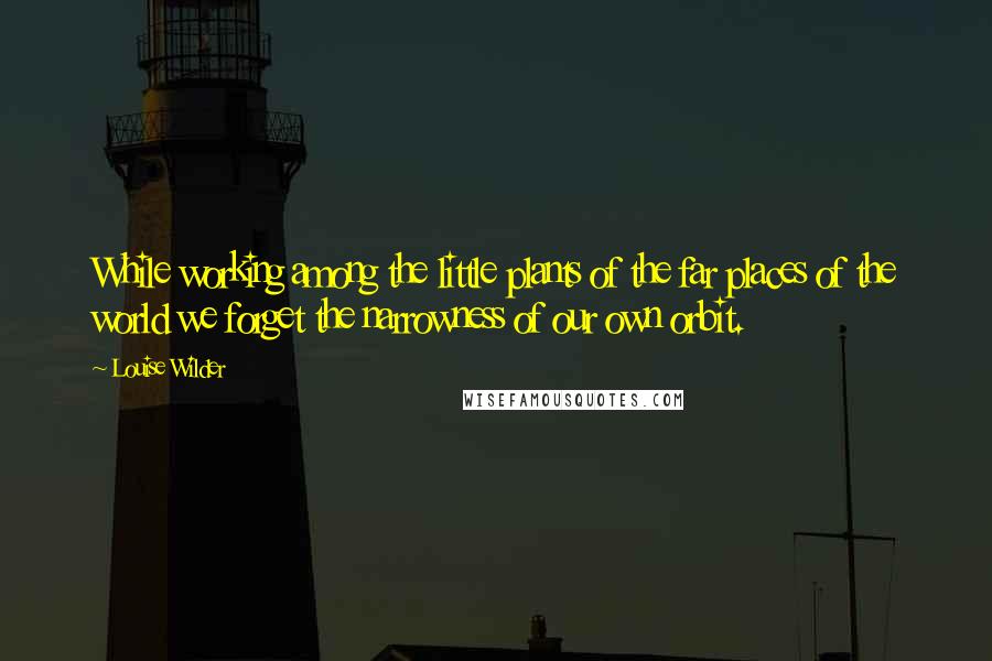 Louise Wilder Quotes: While working among the little plants of the far places of the world we forget the narrowness of our own orbit.