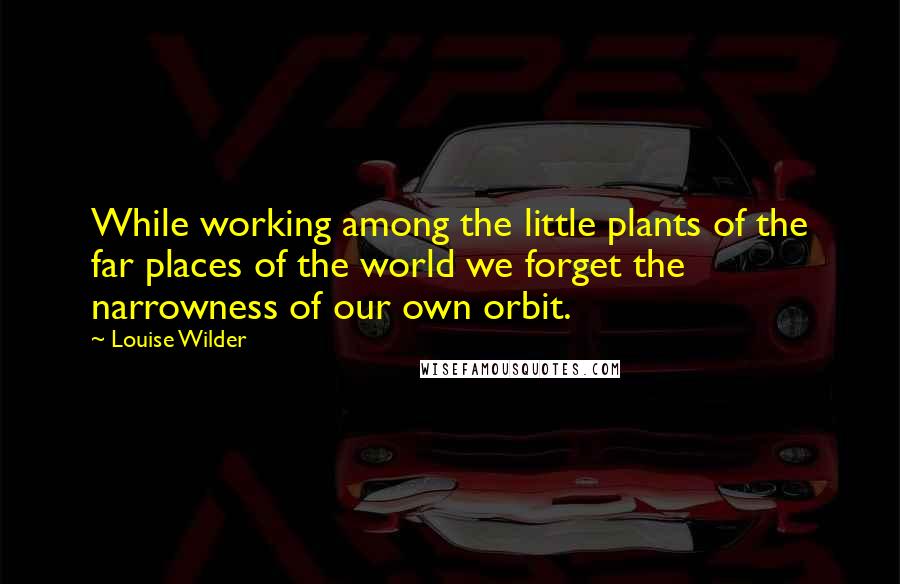 Louise Wilder Quotes: While working among the little plants of the far places of the world we forget the narrowness of our own orbit.