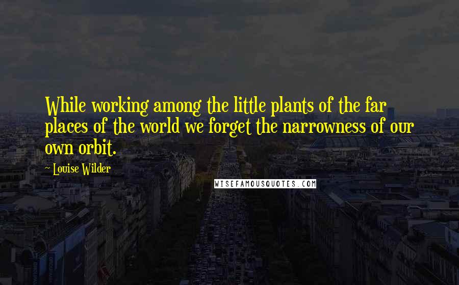 Louise Wilder Quotes: While working among the little plants of the far places of the world we forget the narrowness of our own orbit.