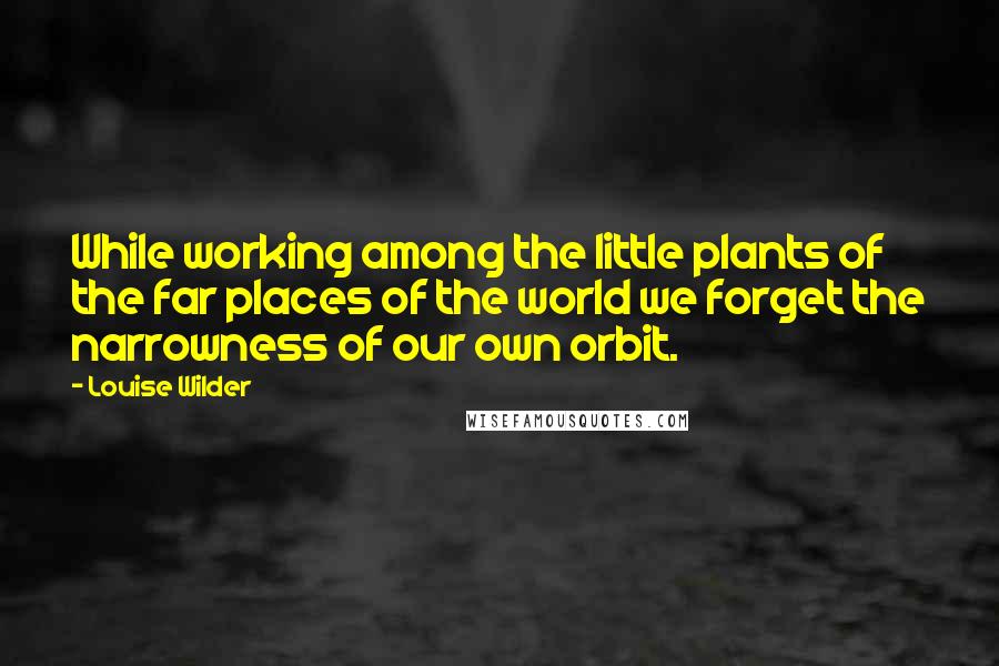 Louise Wilder Quotes: While working among the little plants of the far places of the world we forget the narrowness of our own orbit.