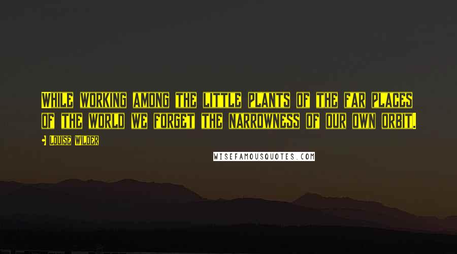 Louise Wilder Quotes: While working among the little plants of the far places of the world we forget the narrowness of our own orbit.