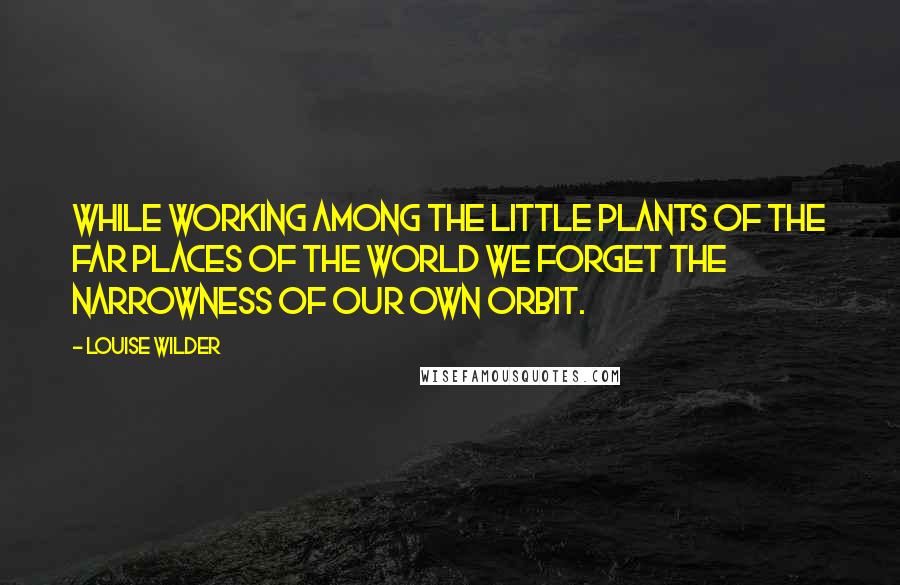 Louise Wilder Quotes: While working among the little plants of the far places of the world we forget the narrowness of our own orbit.