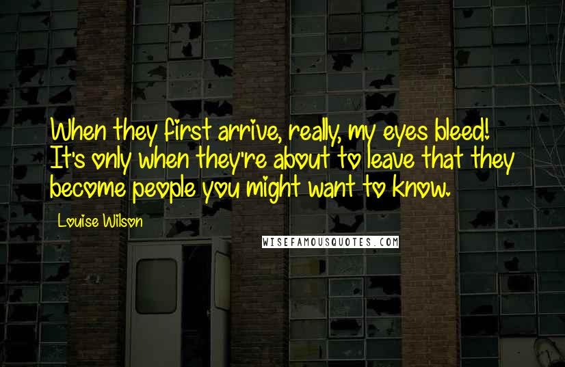 Louise Wilson Quotes: When they first arrive, really, my eyes bleed! It's only when they're about to leave that they become people you might want to know.