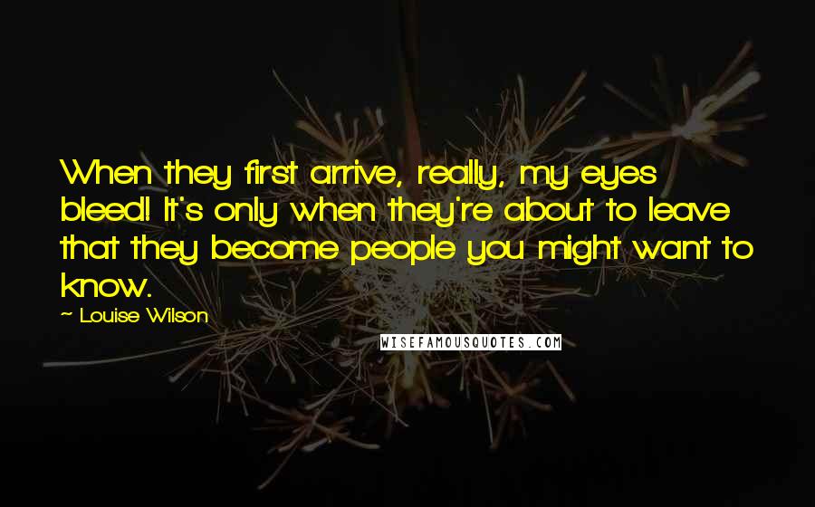 Louise Wilson Quotes: When they first arrive, really, my eyes bleed! It's only when they're about to leave that they become people you might want to know.