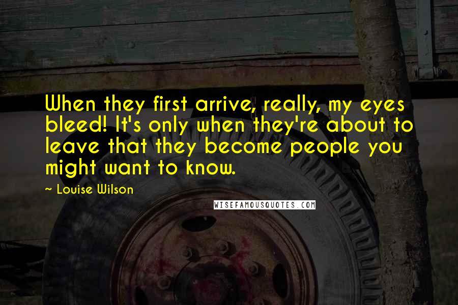 Louise Wilson Quotes: When they first arrive, really, my eyes bleed! It's only when they're about to leave that they become people you might want to know.