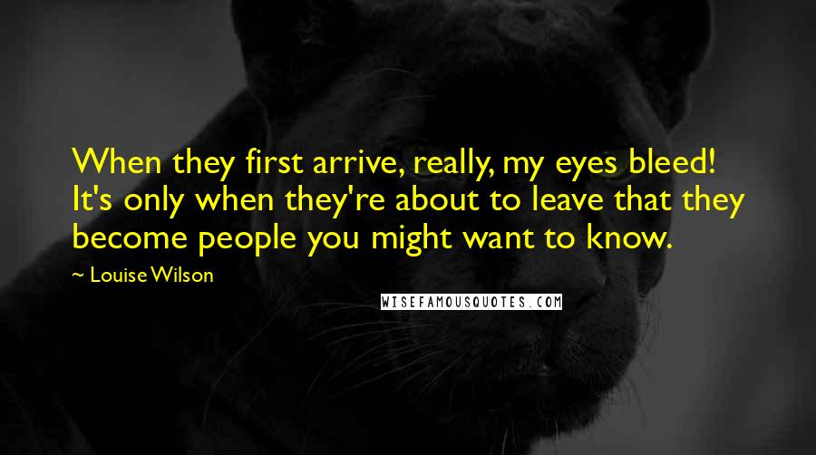 Louise Wilson Quotes: When they first arrive, really, my eyes bleed! It's only when they're about to leave that they become people you might want to know.