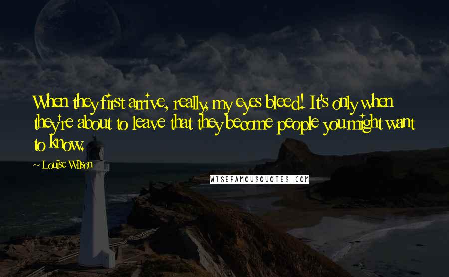 Louise Wilson Quotes: When they first arrive, really, my eyes bleed! It's only when they're about to leave that they become people you might want to know.