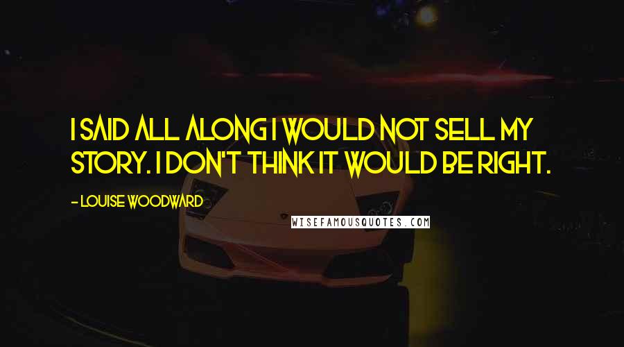 Louise Woodward Quotes: I said all along I would not sell my story. I don't think it would be right.