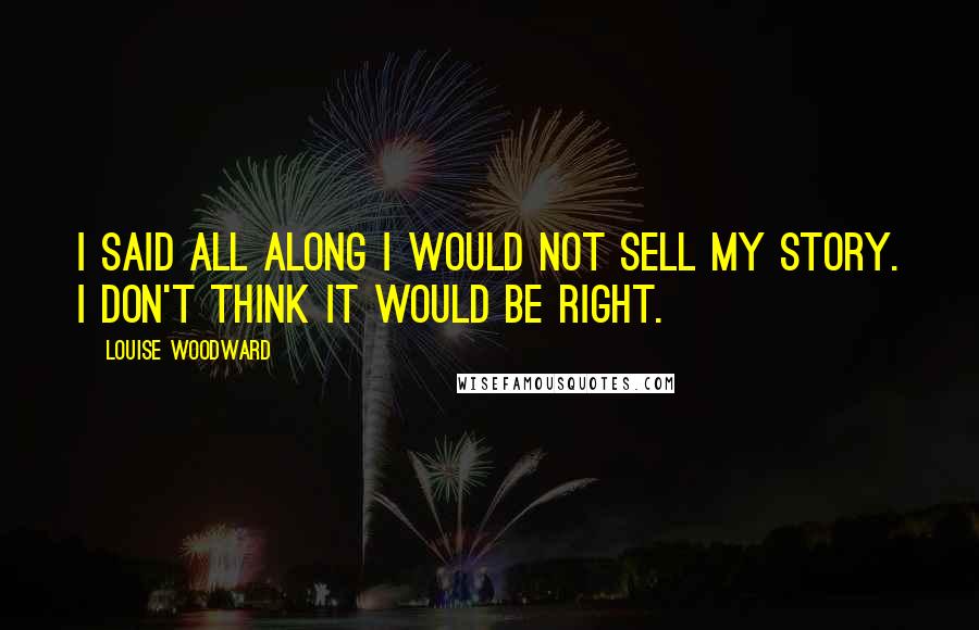 Louise Woodward Quotes: I said all along I would not sell my story. I don't think it would be right.