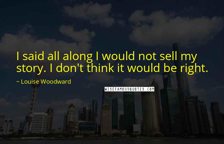 Louise Woodward Quotes: I said all along I would not sell my story. I don't think it would be right.