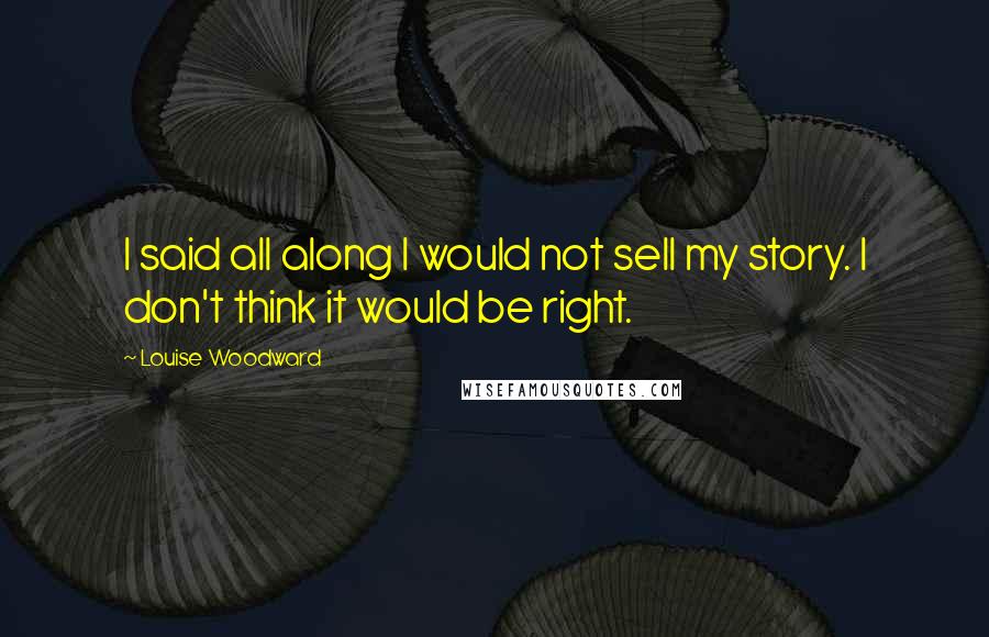 Louise Woodward Quotes: I said all along I would not sell my story. I don't think it would be right.