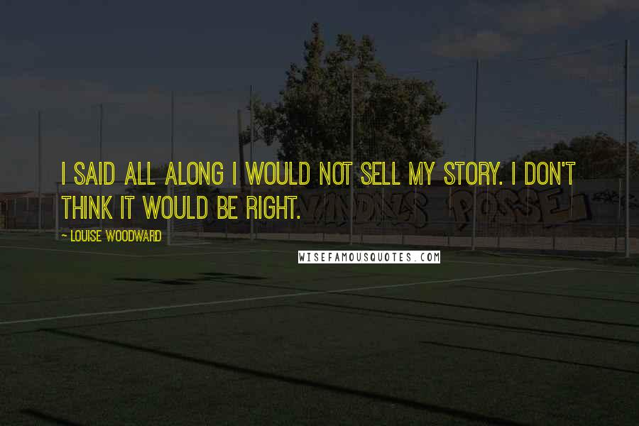 Louise Woodward Quotes: I said all along I would not sell my story. I don't think it would be right.