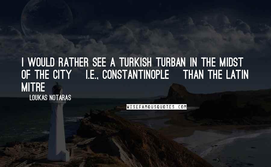 Loukas Notaras Quotes: I would rather see a Turkish turban in the midst of the City [i.e., Constantinople] than the Latin mitre