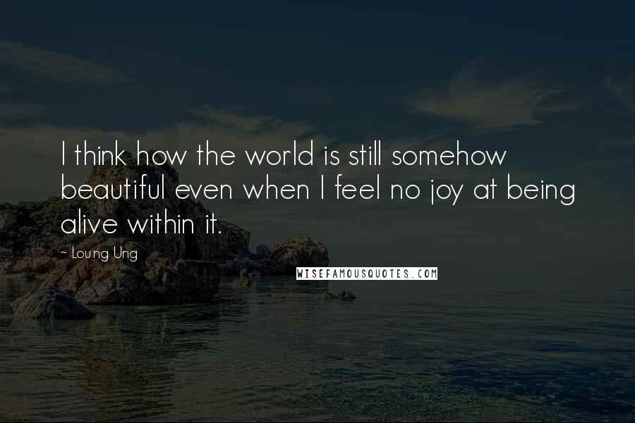 Loung Ung Quotes: I think how the world is still somehow beautiful even when I feel no joy at being alive within it.