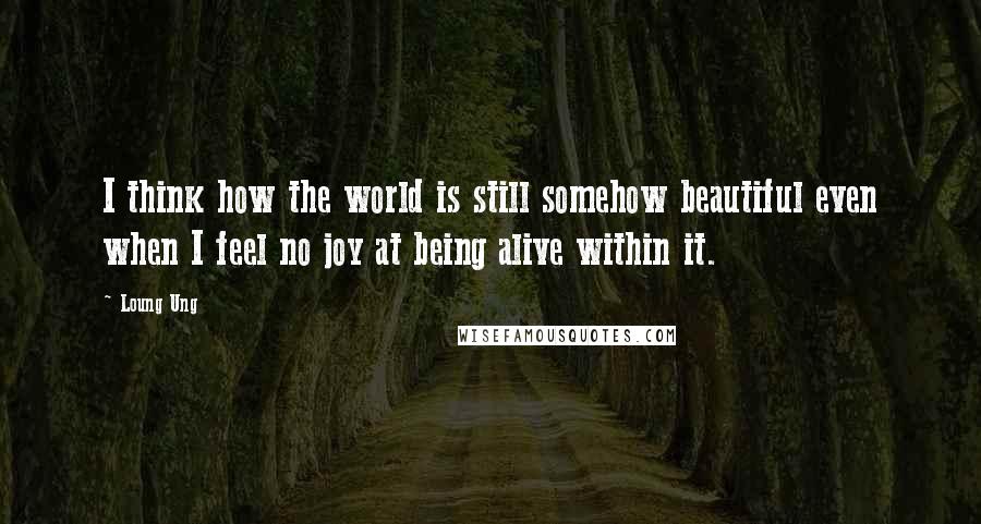 Loung Ung Quotes: I think how the world is still somehow beautiful even when I feel no joy at being alive within it.