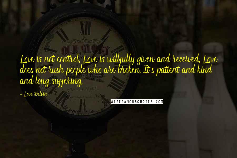 Love Belvin Quotes: Love is not control. Love is willfully given and received. Love does not rush people who are broken. It's patient and kind and long suffering.