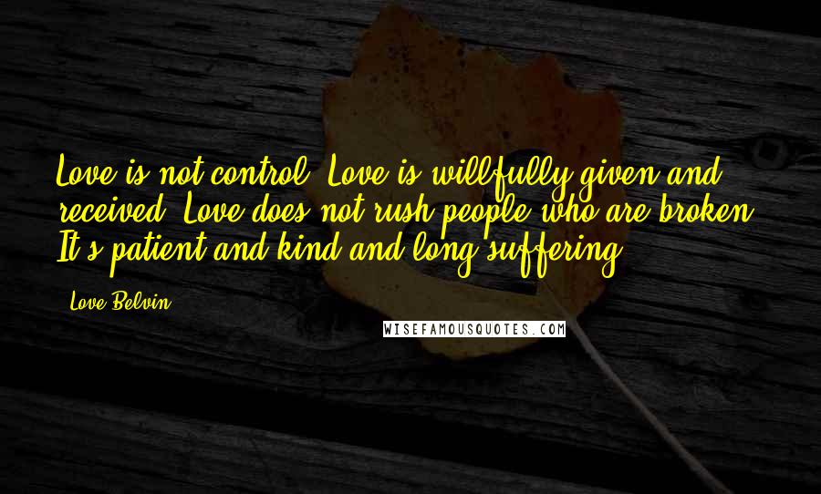 Love Belvin Quotes: Love is not control. Love is willfully given and received. Love does not rush people who are broken. It's patient and kind and long suffering.
