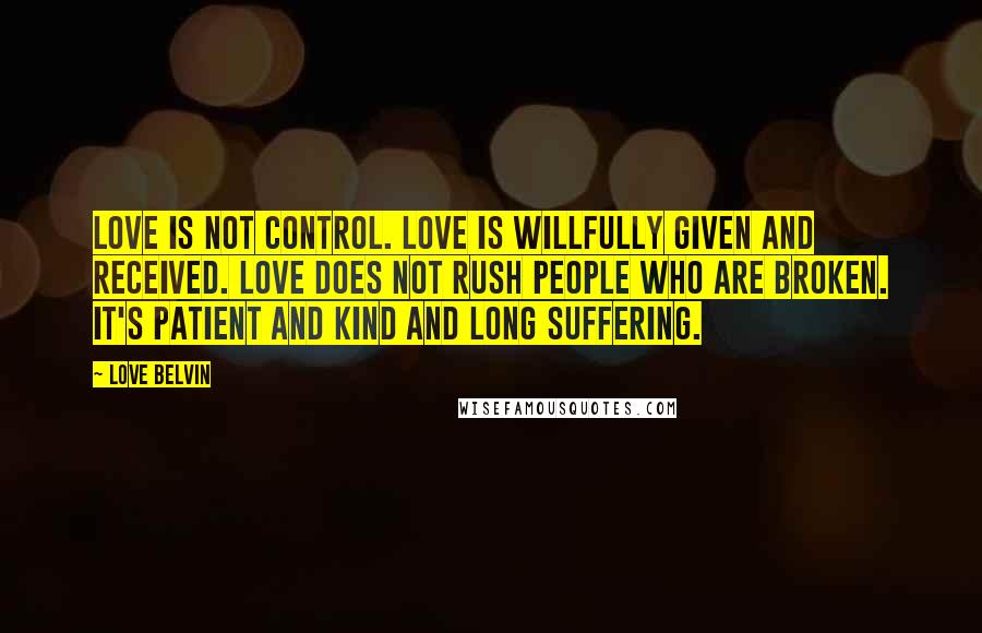 Love Belvin Quotes: Love is not control. Love is willfully given and received. Love does not rush people who are broken. It's patient and kind and long suffering.