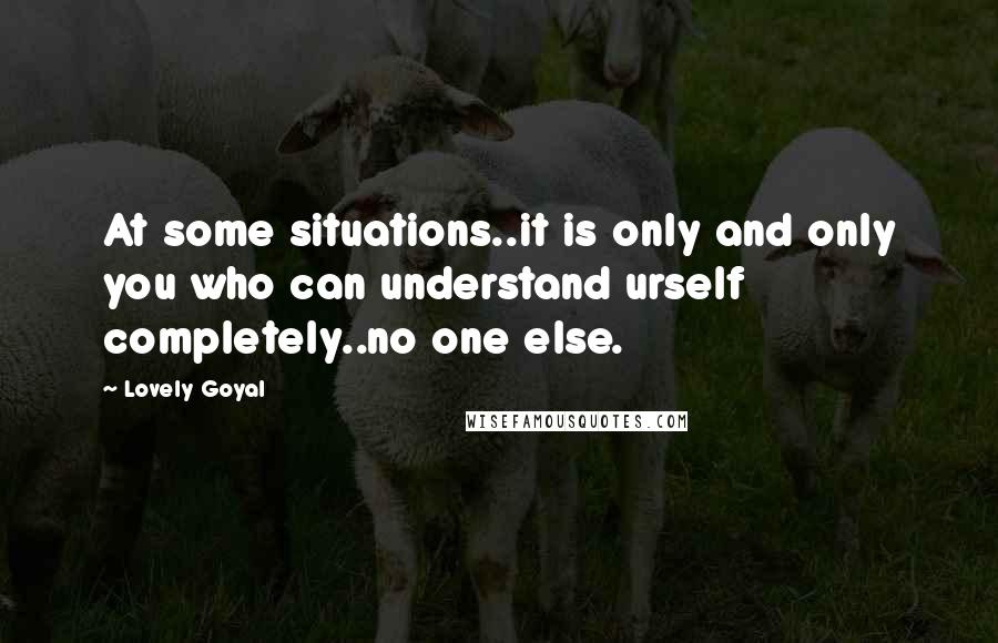 Lovely Goyal Quotes: At some situations..it is only and only you who can understand urself completely..no one else.