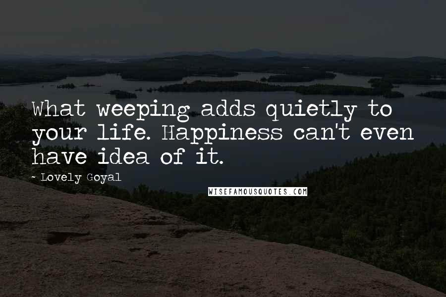 Lovely Goyal Quotes: What weeping adds quietly to your life. Happiness can't even have idea of it.
