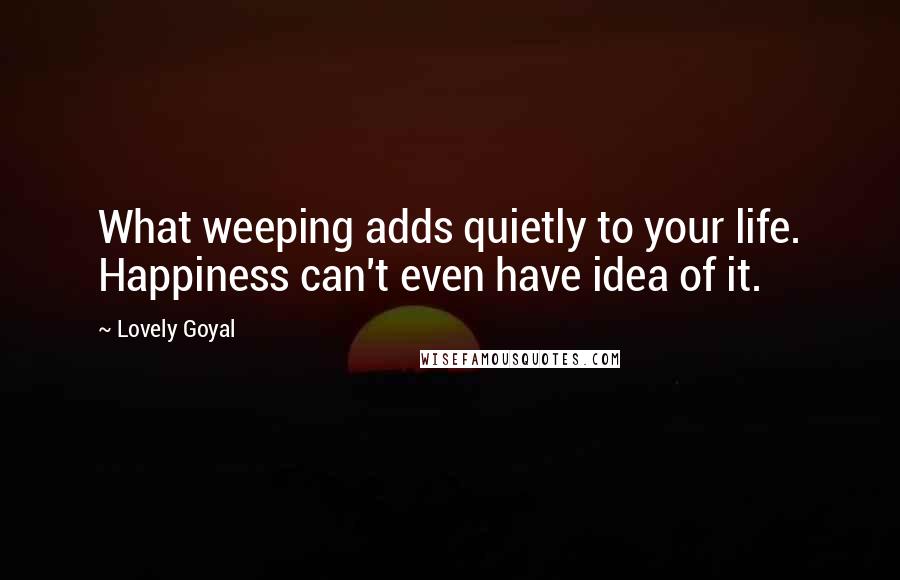 Lovely Goyal Quotes: What weeping adds quietly to your life. Happiness can't even have idea of it.