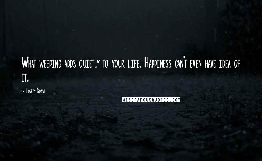 Lovely Goyal Quotes: What weeping adds quietly to your life. Happiness can't even have idea of it.
