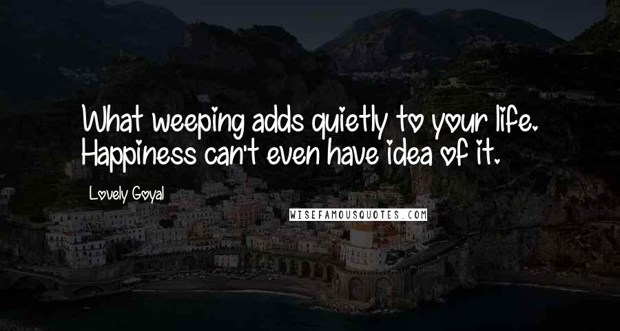Lovely Goyal Quotes: What weeping adds quietly to your life. Happiness can't even have idea of it.
