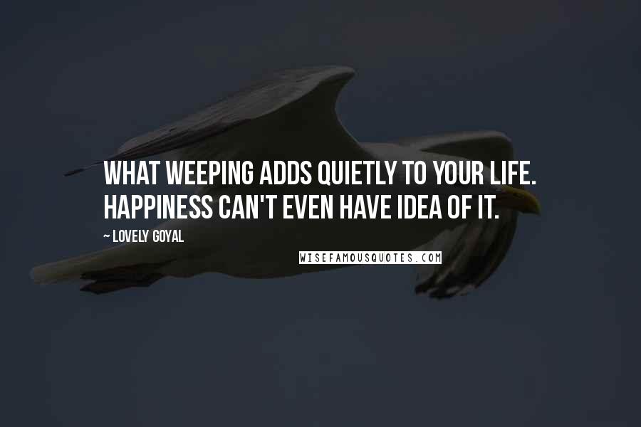 Lovely Goyal Quotes: What weeping adds quietly to your life. Happiness can't even have idea of it.