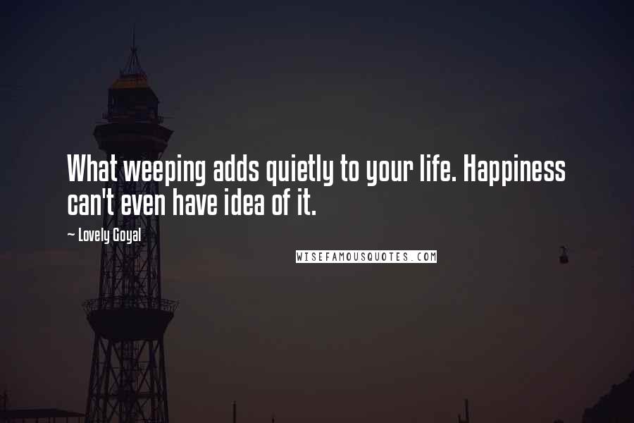 Lovely Goyal Quotes: What weeping adds quietly to your life. Happiness can't even have idea of it.