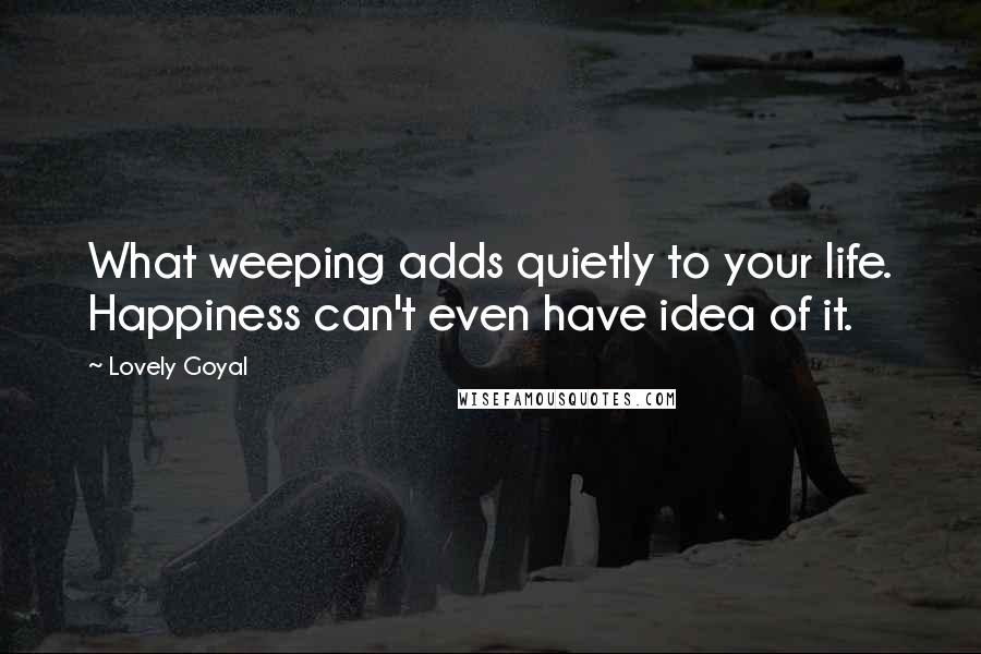 Lovely Goyal Quotes: What weeping adds quietly to your life. Happiness can't even have idea of it.