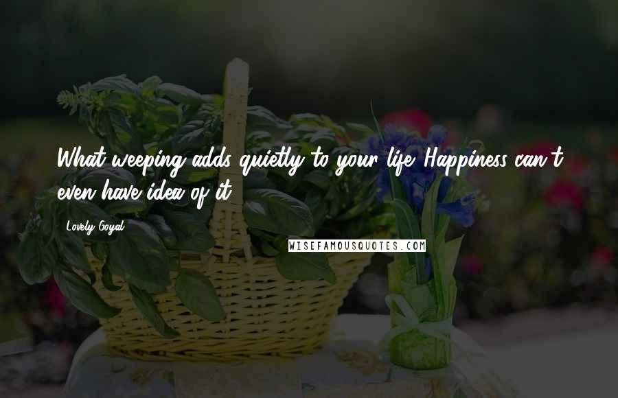 Lovely Goyal Quotes: What weeping adds quietly to your life. Happiness can't even have idea of it.