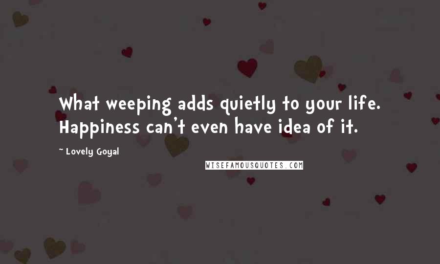 Lovely Goyal Quotes: What weeping adds quietly to your life. Happiness can't even have idea of it.
