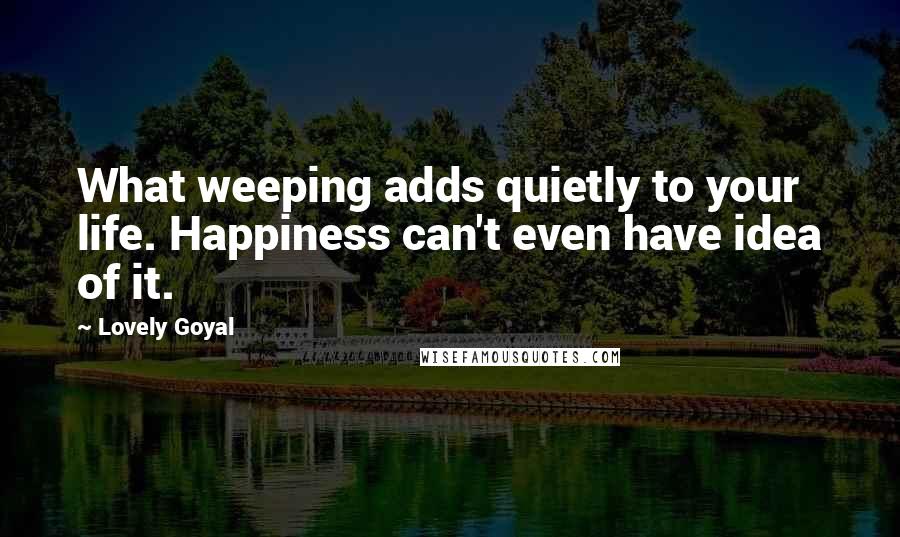 Lovely Goyal Quotes: What weeping adds quietly to your life. Happiness can't even have idea of it.