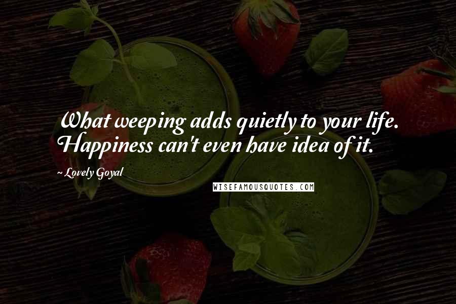 Lovely Goyal Quotes: What weeping adds quietly to your life. Happiness can't even have idea of it.