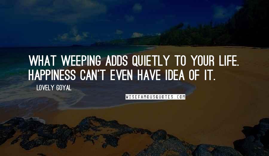 Lovely Goyal Quotes: What weeping adds quietly to your life. Happiness can't even have idea of it.