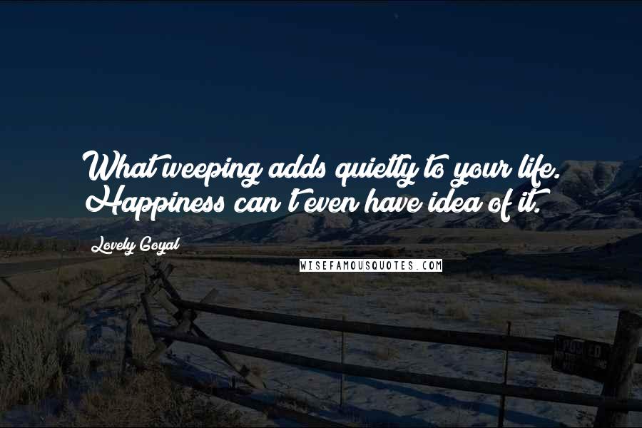 Lovely Goyal Quotes: What weeping adds quietly to your life. Happiness can't even have idea of it.