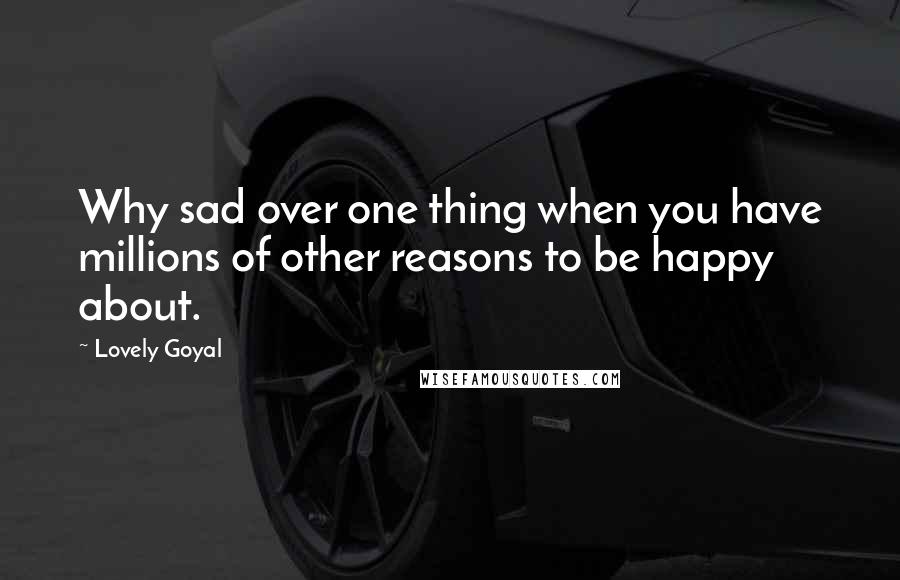 Lovely Goyal Quotes: Why sad over one thing when you have millions of other reasons to be happy about.