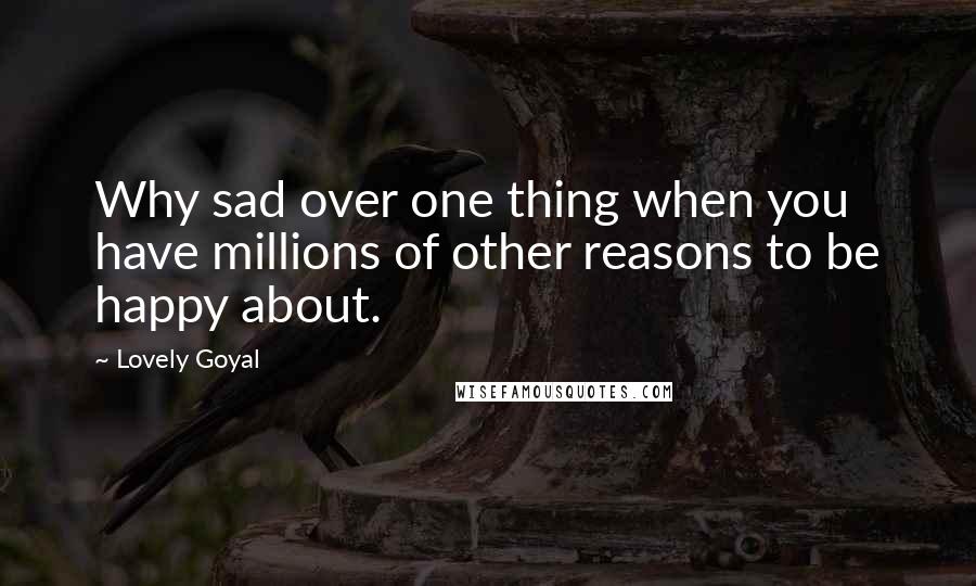 Lovely Goyal Quotes: Why sad over one thing when you have millions of other reasons to be happy about.