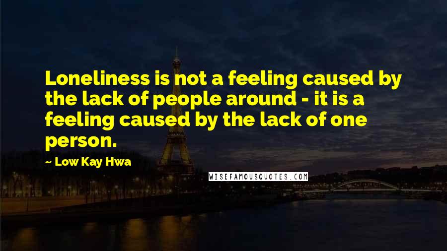Low Kay Hwa Quotes: Loneliness is not a feeling caused by the lack of people around - it is a feeling caused by the lack of one person.