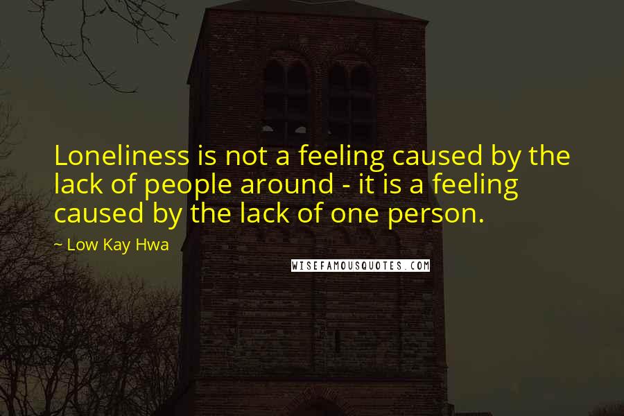 Low Kay Hwa Quotes: Loneliness is not a feeling caused by the lack of people around - it is a feeling caused by the lack of one person.