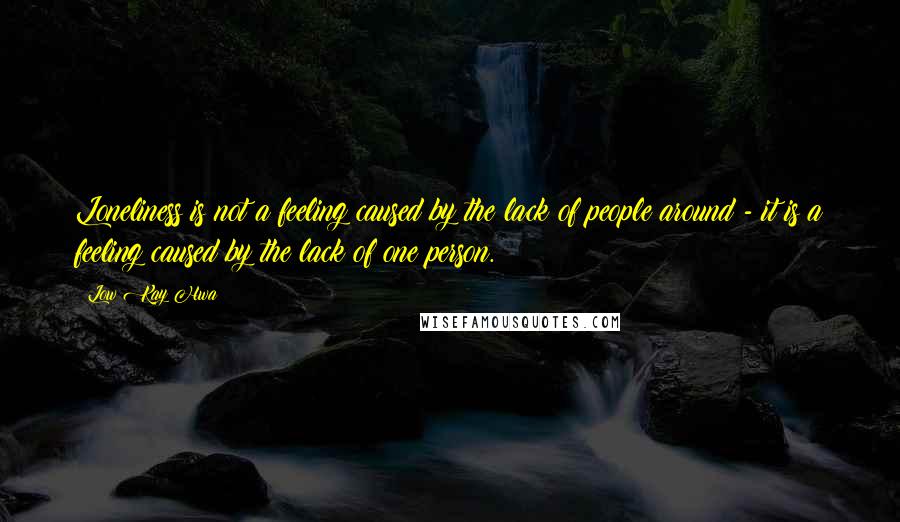 Low Kay Hwa Quotes: Loneliness is not a feeling caused by the lack of people around - it is a feeling caused by the lack of one person.