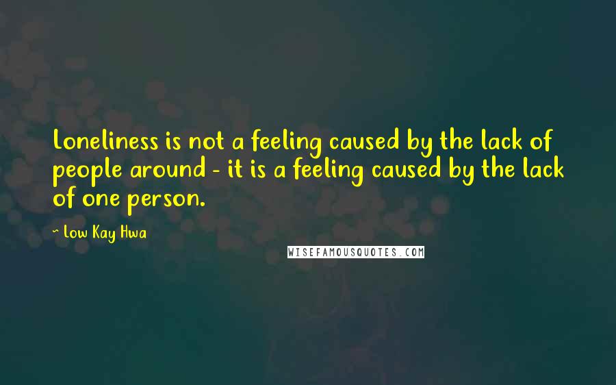 Low Kay Hwa Quotes: Loneliness is not a feeling caused by the lack of people around - it is a feeling caused by the lack of one person.