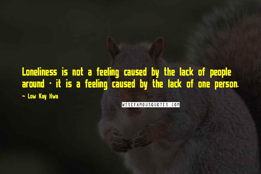 Low Kay Hwa Quotes: Loneliness is not a feeling caused by the lack of people around - it is a feeling caused by the lack of one person.