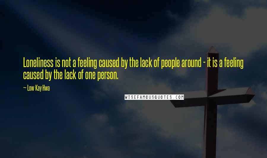 Low Kay Hwa Quotes: Loneliness is not a feeling caused by the lack of people around - it is a feeling caused by the lack of one person.