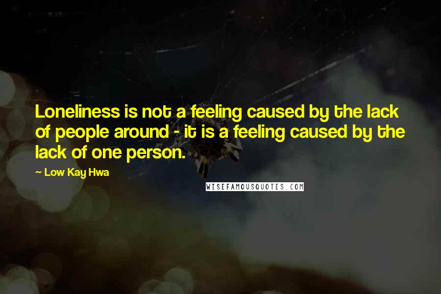 Low Kay Hwa Quotes: Loneliness is not a feeling caused by the lack of people around - it is a feeling caused by the lack of one person.