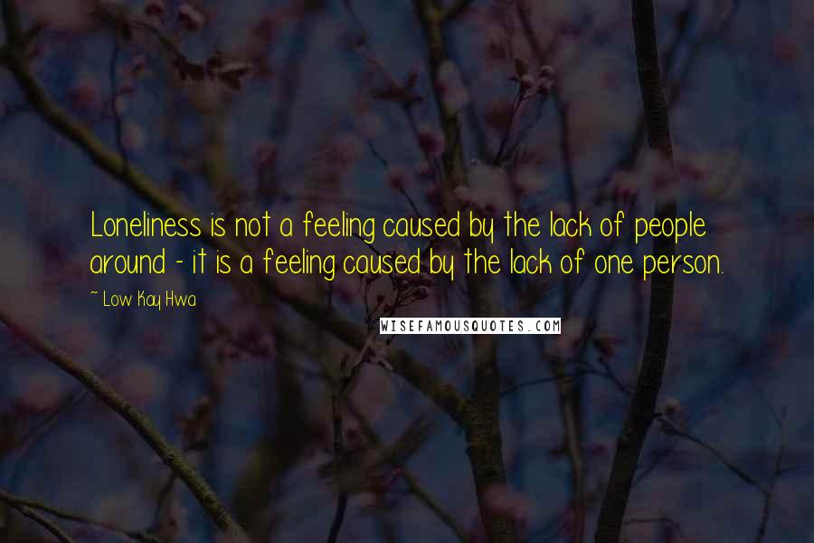Low Kay Hwa Quotes: Loneliness is not a feeling caused by the lack of people around - it is a feeling caused by the lack of one person.