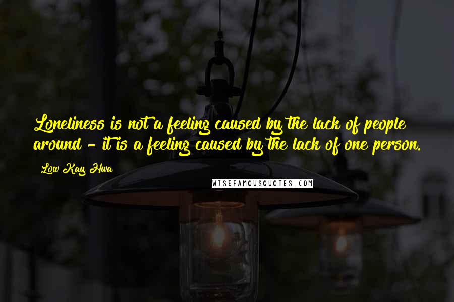 Low Kay Hwa Quotes: Loneliness is not a feeling caused by the lack of people around - it is a feeling caused by the lack of one person.